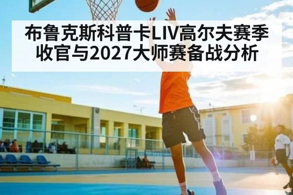 布鲁克斯科普卡LIV高尔夫赛季收官与2027大师赛备战分析